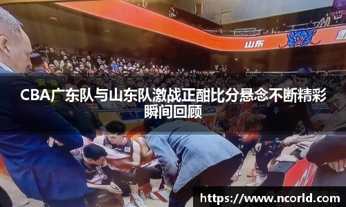 CBA广东队与山东队激战正酣比分悬念不断精彩瞬间回顾